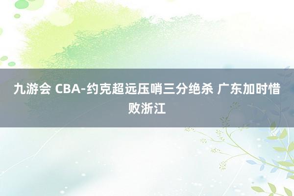 九游会 CBA-约克超远压哨三分绝杀 广东加时惜败浙江