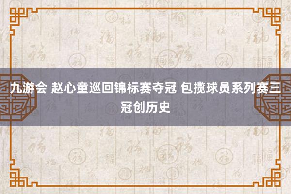 九游会 赵心童巡回锦标赛夺冠 包揽球员系列赛三冠创历史
